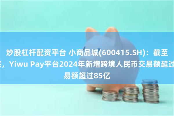 炒股杠杆配资平台 小商品城(600415.SH)：截至4月底，Yiwu Pay平台2024年新增跨境人民币交易额超过85亿