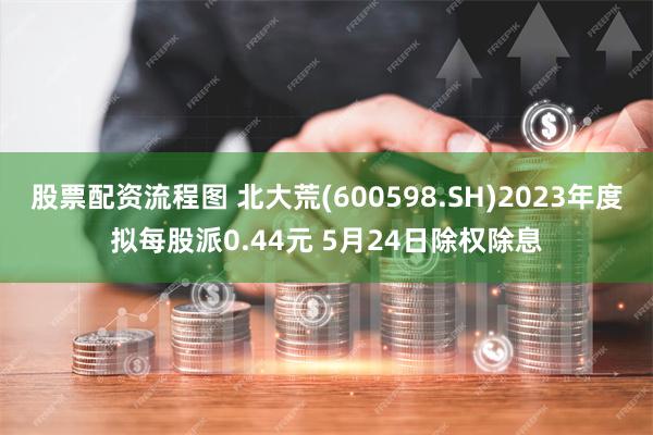 股票配资流程图 北大荒(600598.SH)2023年度拟每股派0.44元 5月24日除权除息