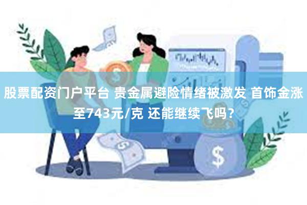 股票配资门户平台 贵金属避险情绪被激发 首饰金涨至743元/克 还能继续飞吗？