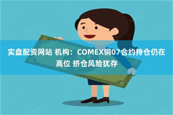 实盘配资网站 机构：COMEX铜07合约持仓仍在高位 挤仓风险犹存