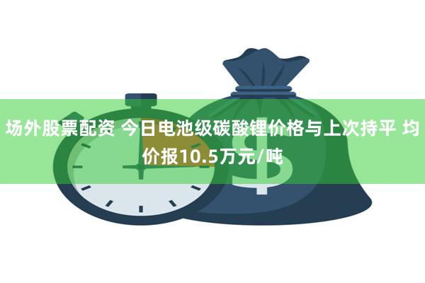 场外股票配资 今日电池级碳酸锂价格与上次持平 均价报10.5万元/吨