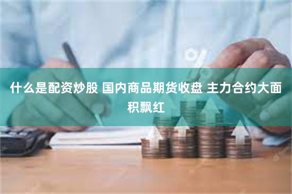 什么是配资炒股 国内商品期货收盘 主力合约大面积飘红