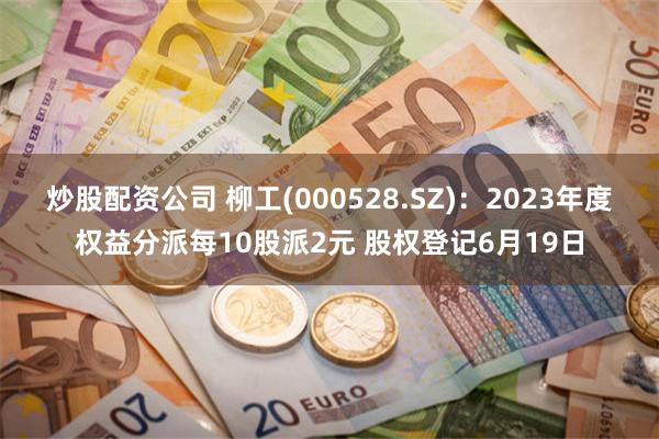 炒股配资公司 柳工(000528.SZ)：2023年度权益分派每10股派2元 股权登记6月19日