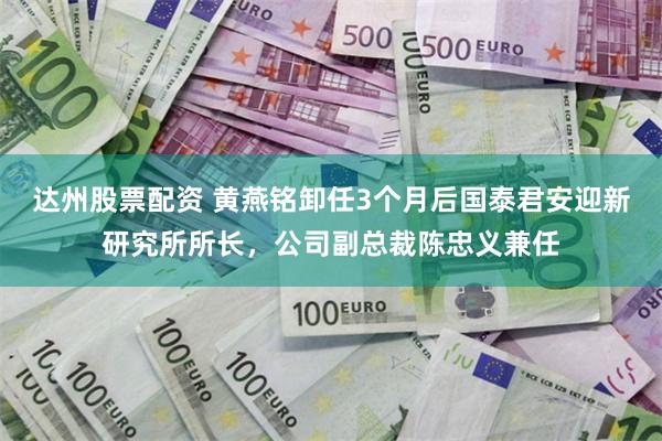 达州股票配资 黄燕铭卸任3个月后国泰君安迎新研究所所长，公司副总裁陈忠义兼任