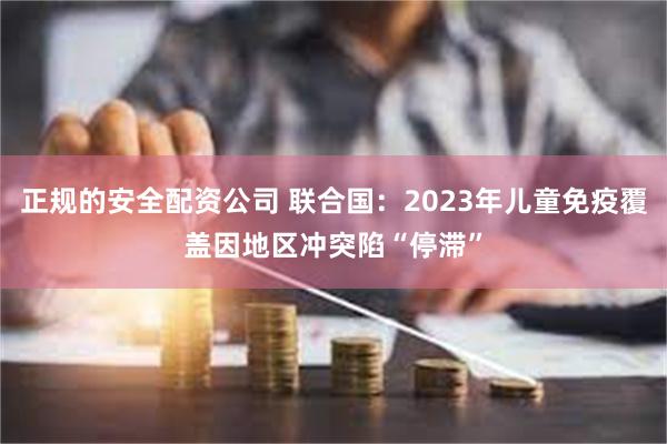 正规的安全配资公司 联合国：2023年儿童免疫覆盖因地区冲突陷“停滞”