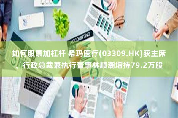 如何股票加杠杆 希玛医疗(03309.HK)获主席、行政总裁兼执行董事林顺潮增持79.2万股