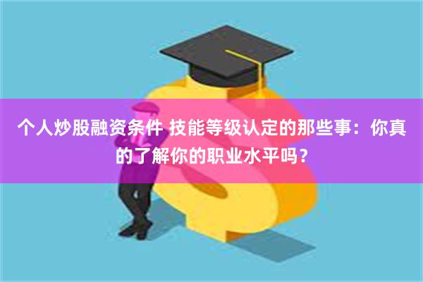 个人炒股融资条件 技能等级认定的那些事：你真的了解你的职业水平吗？