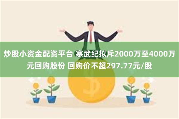 炒股小资金配资平台 寒武纪拟斥2000万至4000万元回购股份 回购价不超297.77元/股