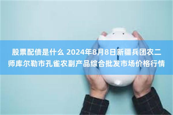 股票配债是什么 2024年8月8日新疆兵团农二师库尔勒市孔雀农副产品综合批发市场价格行情