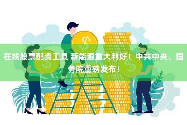 在线股票配资工具 新能源重大利好！中共中央、国务院重磅发布！