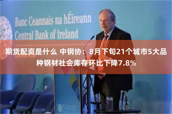 期货配资是什么 中钢协：8月下旬21个城市5大品种钢材社会库存环比下降7.8%