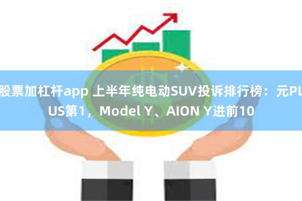 股票加杠杆app 上半年纯电动SUV投诉排行榜：元PLUS第1，Model Y、AION Y进前10