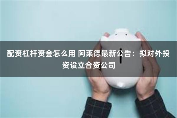 配资杠杆资金怎么用 阿莱德最新公告：拟对外投资设立合资公司