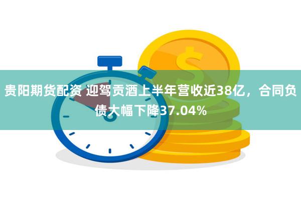 贵阳期货配资 迎驾贡酒上半年营收近38亿，合同负债大幅下降37.04%