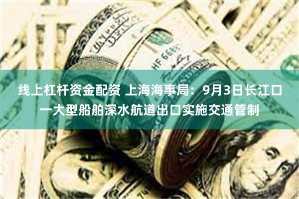 线上杠杆资金配资 上海海事局：9月3日长江口一大型船舶深水航道出口实施交通管制