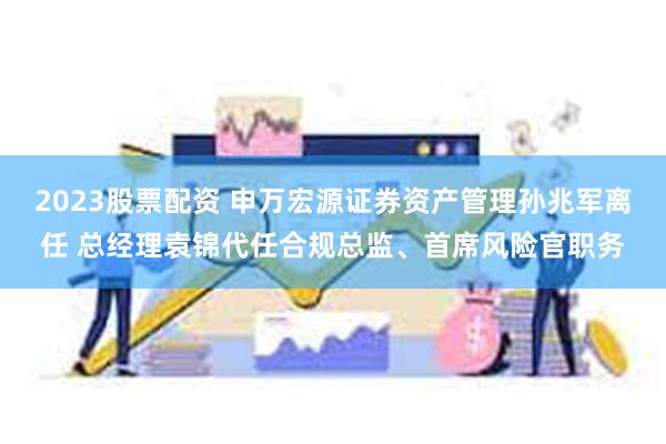 2023股票配资 申万宏源证券资产管理孙兆军离任 总经理袁锦代任合规总监、首席风险官职务