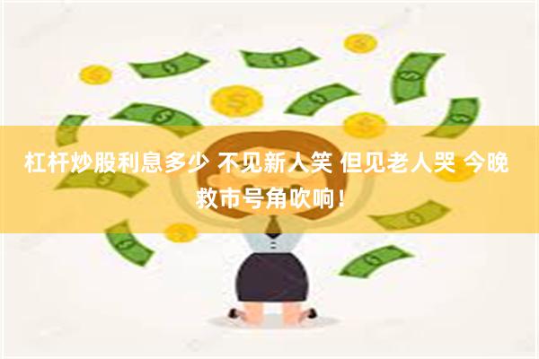 杠杆炒股利息多少 不见新人笑 但见老人哭 今晚 救市号角吹响！