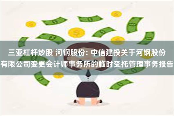 三亚杠杆炒股 河钢股份: 中信建投关于河钢股份有限公司变更会计师事务所的临时受托管理事务报告