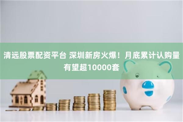 清远股票配资平台 深圳新房火爆！月底累计认购量有望超10000套