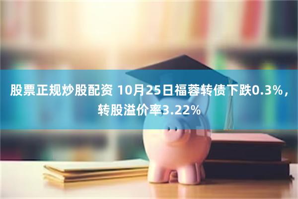 股票正规炒股配资 10月25日福蓉转债下跌0.3%，转股溢价率3.22%