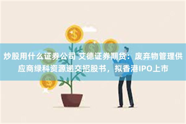 炒股用什么证券公司 艾德证券期货：废弃物管理供应商绿科资源递交招股书，拟香港IPO上市