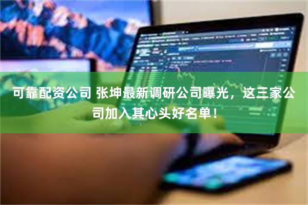 可靠配资公司 张坤最新调研公司曝光，这三家公司加入其心头好名单！