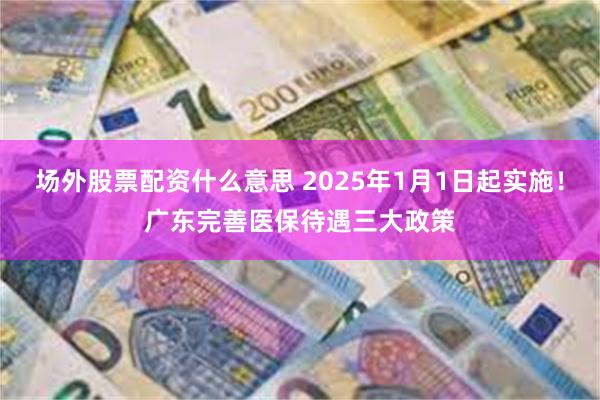 场外股票配资什么意思 2025年1月1日起实施！广东完善医保待遇三大政策