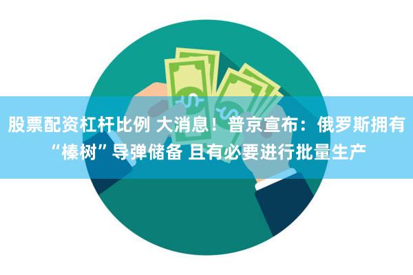 股票配资杠杆比例 大消息！普京宣布：俄罗斯拥有“榛树”导弹储备 且有必要进行批量生产