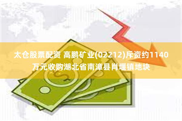 太仓股票配资 高鹏矿业(02212)斥资约1140万元收购湖北省南漳县肖堰镇地块