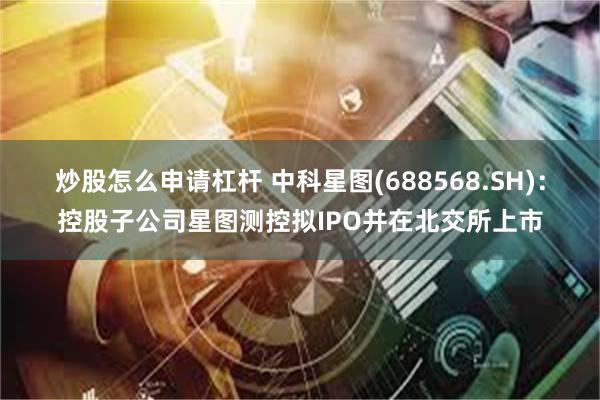 炒股怎么申请杠杆 中科星图(688568.SH)：控股子公司星图测控拟IPO并在北交所上市