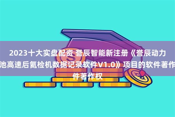 2023十大实盘配资 誉辰智能新注册《誉辰动力电池高速后氦检机数据记录软件V1.0》项目的软件著作权