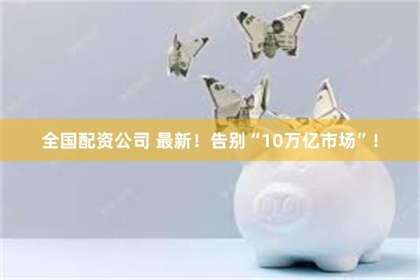 全国配资公司 最新！告别“10万亿市场”！