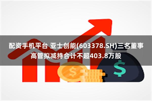 配资手机平台 亚士创能(603378.SH)三名董事高管拟减持合计不超403.8万股