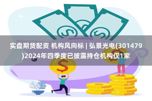 实盘期货配资 机构风向标 | 弘景光电(301479)2024年四季度已披露持仓机构仅1家