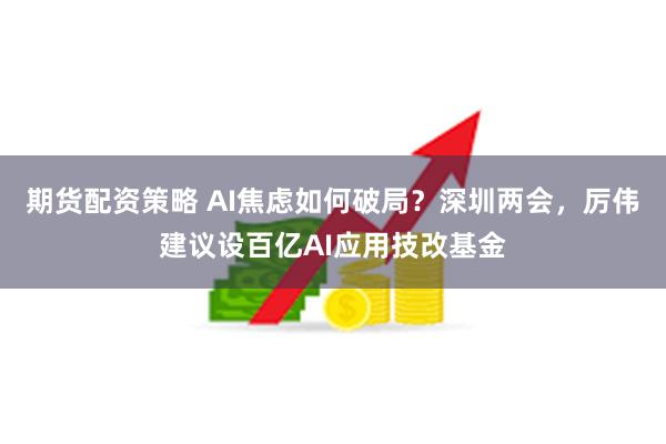 期货配资策略 AI焦虑如何破局？深圳两会，厉伟建议设百亿AI应用技改基金