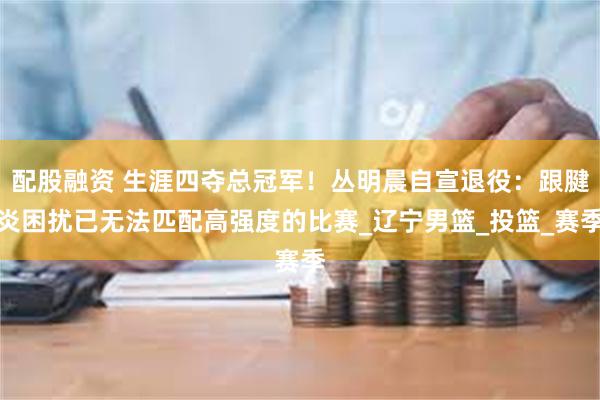 配股融资 生涯四夺总冠军！丛明晨自宣退役：跟腱炎困扰已无法匹配高强度的比赛_辽宁男篮_投篮_赛季