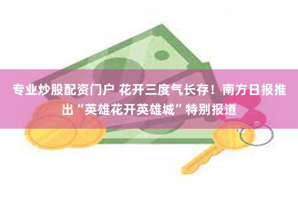 专业炒股配资门户 花开三度气长存！南方日报推出“英雄花开英雄城”特别报道