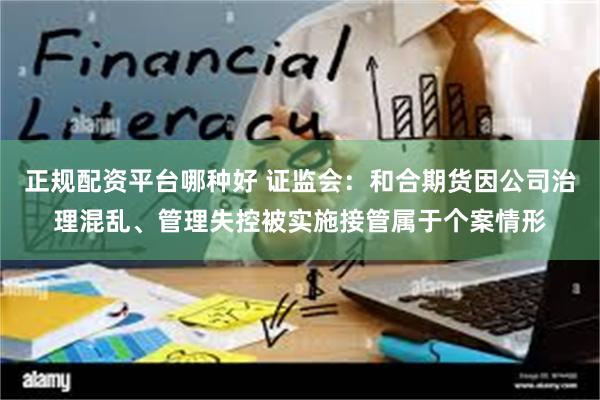 正规配资平台哪种好 证监会：和合期货因公司治理混乱、管理失控被实施接管属于个案情形