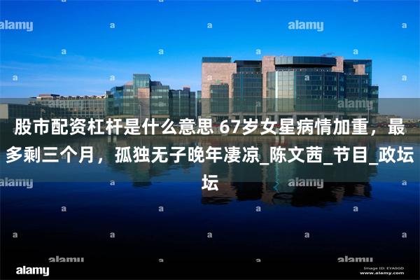 股市配资杠杆是什么意思 67岁女星病情加重，最多剩三个月，孤独无子晚年凄凉_陈文茜_节目_政坛