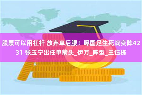 股票可以用杠杆 放弃单后腰！曝国足生死战变阵4231 张玉宁出任单箭头_伊万_阵型_王钰栋