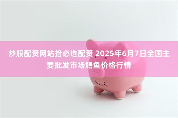 炒股配资网站拾必选配资 2025年6月7日全国主要批发市场鳝鱼价格行情