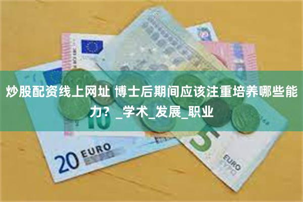 炒股配资线上网址 博士后期间应该注重培养哪些能力？_学术_发展_职业