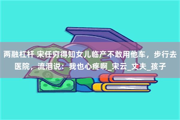 两融杠杆 宋任穷得知女儿临产不敢用他车，步行去医院，流泪说：我也心疼啊_宋云_丈夫_孩子