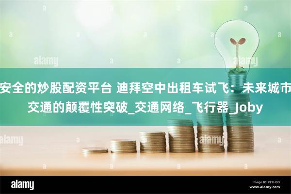 安全的炒股配资平台 迪拜空中出租车试飞：未来城市交通的颠覆性突破_交通网络_飞行器_Joby