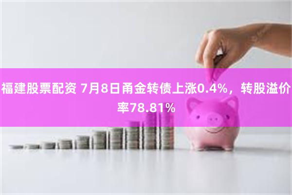 福建股票配资 7月8日甬金转债上涨0.4%，转股溢价率78.81%