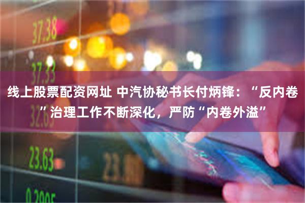 线上股票配资网址 中汽协秘书长付炳锋：“反内卷”治理工作不断深化，严防“内卷外溢”