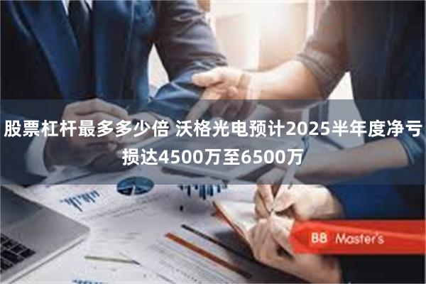股票杠杆最多多少倍 沃格光电预计2025半年度净亏损达4500万至6500万