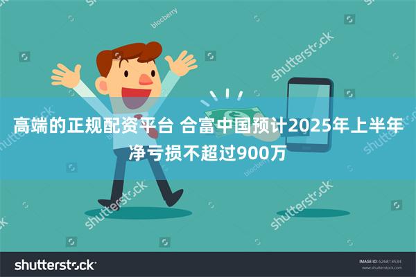高端的正规配资平台 合富中国预计2025年上半年净亏损不超过900万