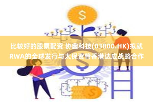 比较好的股票配资 协鑫科技(03800.HK)拟就RWA的全球发行与太保资管香港达成战略合作