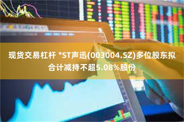 现货交易杠杆 *ST声迅(003004.SZ)多位股东拟合计减持不超5.08%股份